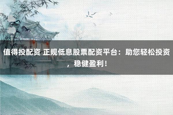 值得投配资 正规低息股票配资平台：助您轻松投资，稳健盈利！