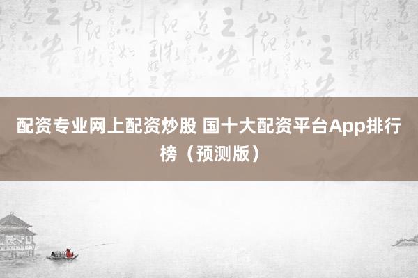 配资专业网上配资炒股 国十大配资平台App排行榜（预测版）