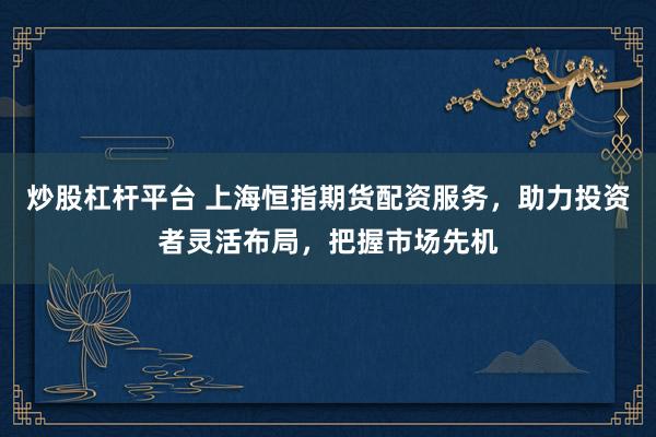 炒股杠杆平台 上海恒指期货配资服务，助力投资者灵活布局，把握市场先机