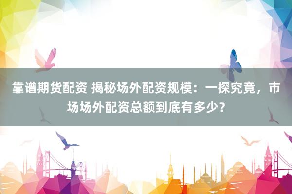 靠谱期货配资 揭秘场外配资规模：一探究竟，市场场外配资总额到底有多少？