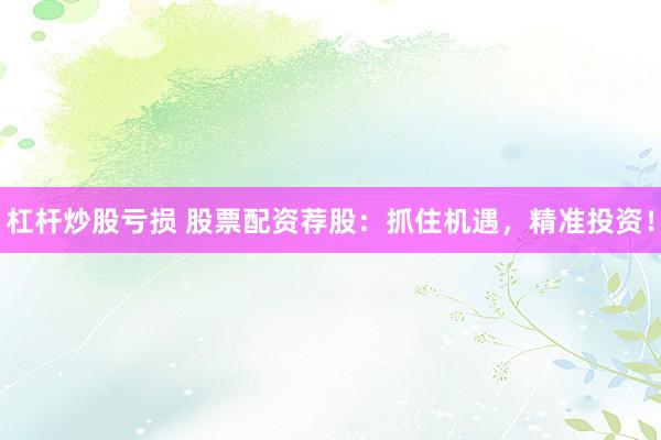 杠杆炒股亏损 股票配资荐股：抓住机遇，精准投资！