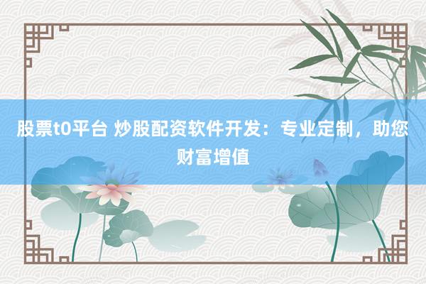 股票t0平台 炒股配资软件开发：专业定制，助您财富增值