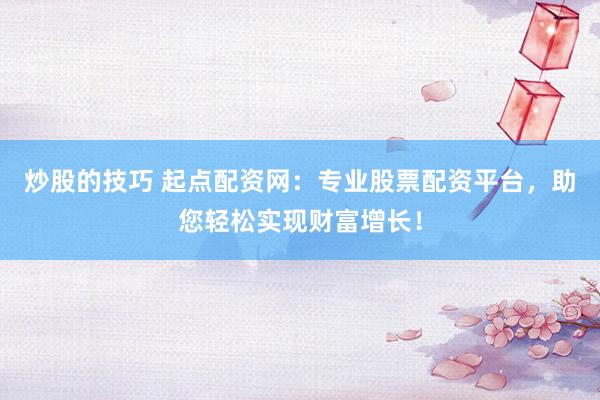 炒股的技巧 起点配资网：专业股票配资平台，助您轻松实现财富增长！