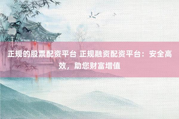 正规的股票配资平台 正规融资配资平台:安全高效,助您财富增值