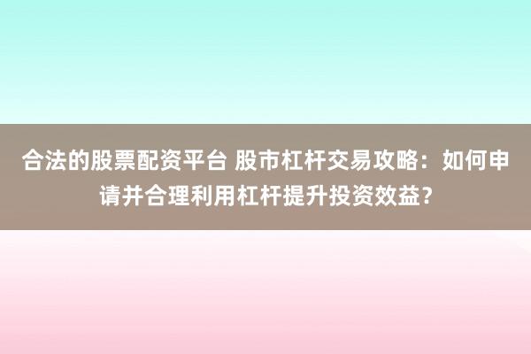 合法的股票配资平台 股市杠杆交易攻略：如何申请并合理利用杠杆提升投资效益？