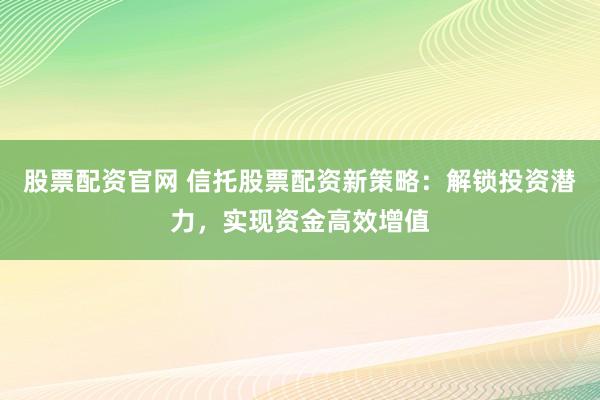 股票配资官网 信托股票配资新策略：解锁投资潜力，实现资金高效增值