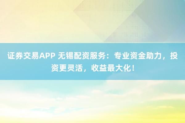 证券交易APP 无锡配资服务：专业资金助力，投资更灵活，收益最大化！