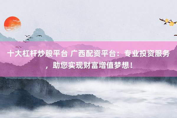 十大杠杆炒股平台 广西配资平台:专业投资服务,助您实现财富增值梦想!