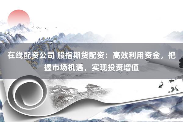 在线配资公司 股指期货配资：高效利用资金，把握市场机遇，实现投资增值