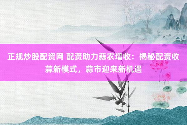 正规炒股配资网 配资助力蒜农增收：揭秘配资收蒜新模式，蒜市迎来新机遇
