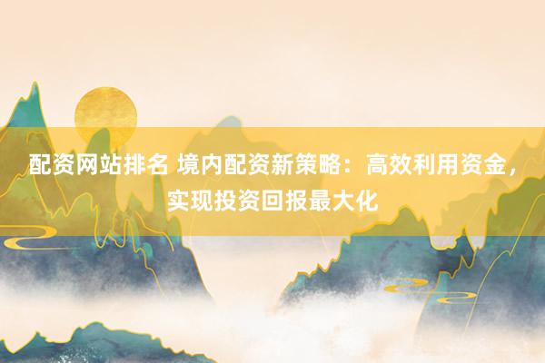 配资网站排名 境内配资新策略：高效利用资金，实现投资回报最大化
