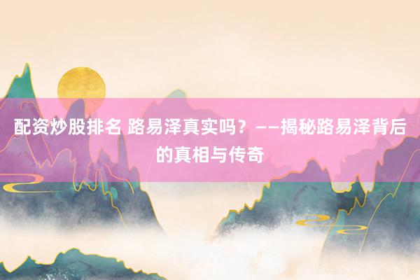配资炒股排名 路易泽真实吗？——揭秘路易泽背后的真相与传奇