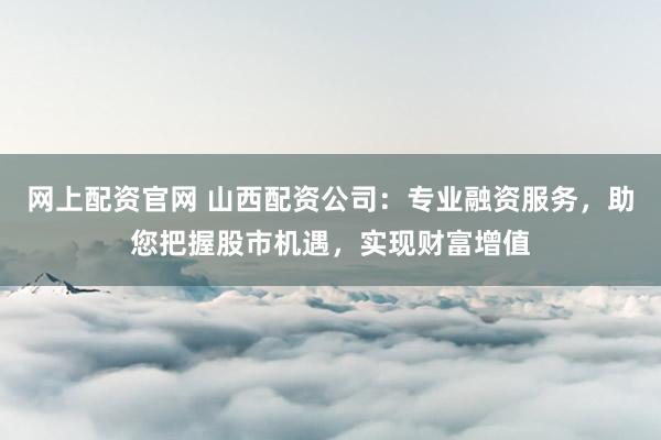 网上配资官网 山西配资公司:专业融资服务,助您把握股市机遇,实现财富增值