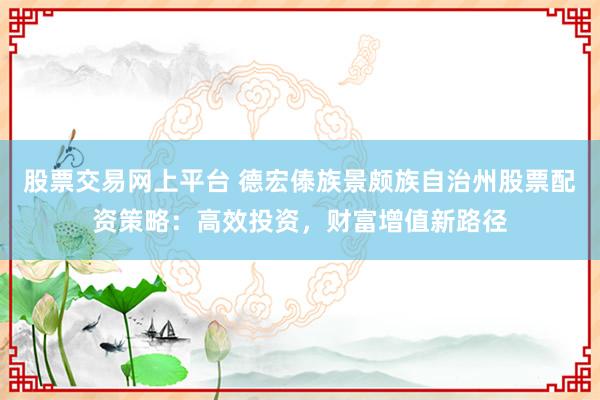 股票交易网上平台 德宏傣族景颇族自治州股票配资策略:高效投资,财富增值新路径