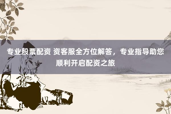 专业股票配资 资客服全方位解答,专业指导助您顺利开启配资之旅