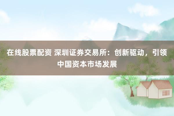 在线股票配资 深圳证券交易所：创新驱动，引领中国资本市场发展