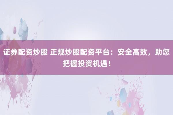证券配资炒股 正规炒股配资平台：安全高效，助您把握投资机遇！