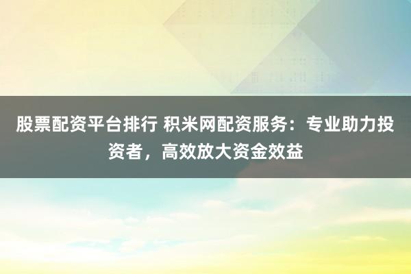 股票配资平台排行 积米网配资服务：专业助力投资者，高效放大资金效益