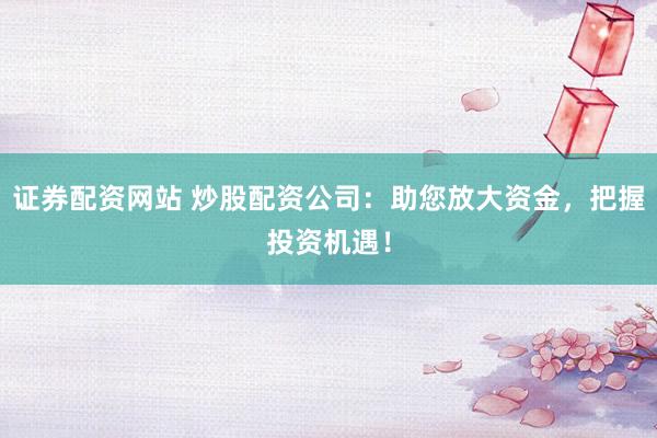 证券配资网站 炒股配资公司：助您放大资金，把握投资机遇！