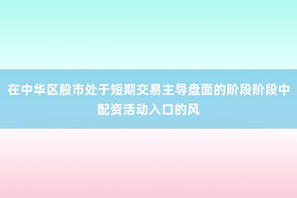 在中华区股市处于短期交易主导盘面的阶段阶段中配资活动入口的风