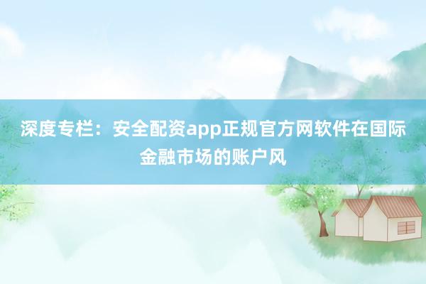 深度专栏：安全配资app正规官方网软件在国际金融市场的账户风