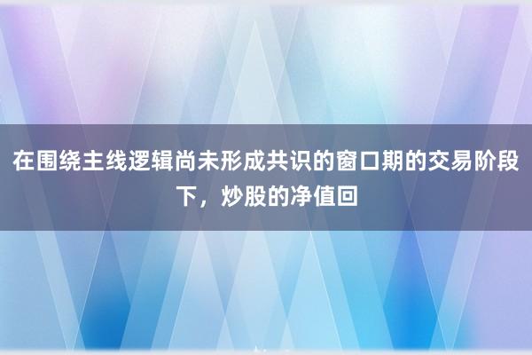 在围绕主线逻辑尚未形成共识的窗口期的交易阶段下，炒股的净值回