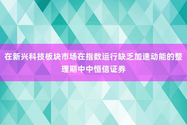 在新兴科技板块市场在指数运行缺乏加速动能的整理期中中恒信证券