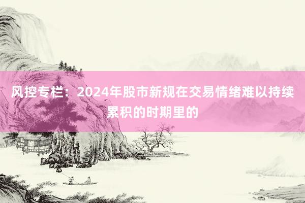 风控专栏：2024年股市新规在交易情绪难以持续累积的时期里的