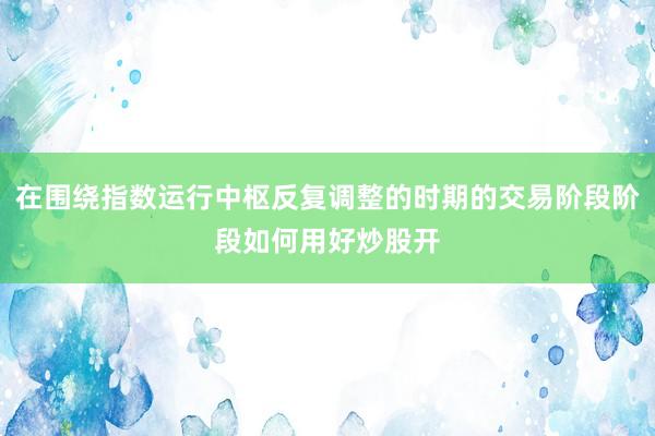在围绕指数运行中枢反复调整的时期的交易阶段阶段如何用好炒股开