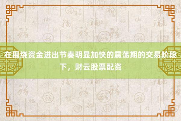在围绕资金进出节奏明显加快的震荡期的交易阶段下，财云股票配资