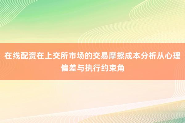 在线配资在上交所市场的交易摩擦成本分析从心理偏差与执行约束角