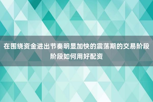 在围绕资金进出节奏明显加快的震荡期的交易阶段阶段如何用好配资