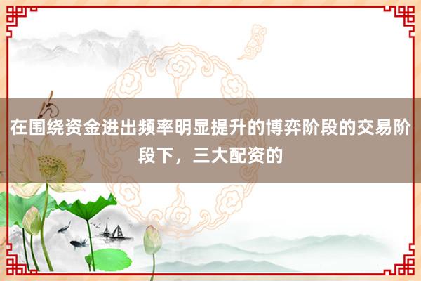 在围绕资金进出频率明显提升的博弈阶段的交易阶段下,三大配资的