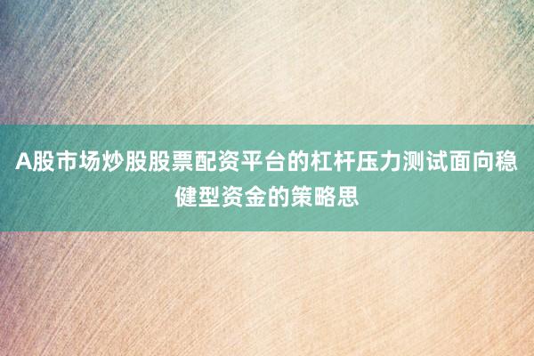 A股市场炒股股票配资平台的杠杆压力测试面向稳健型资金的策略思