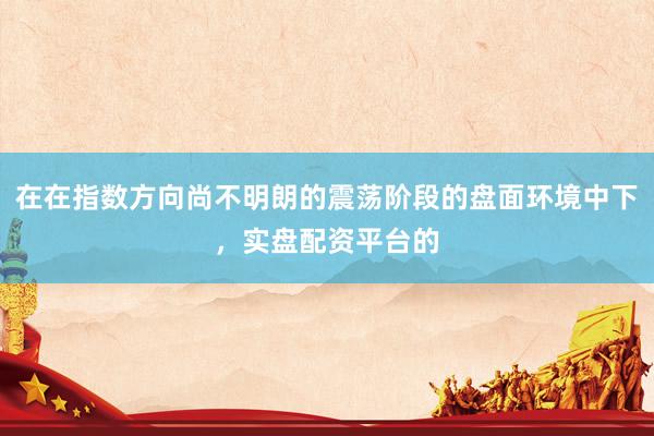 在在指数方向尚不明朗的震荡阶段的盘面环境中下，实盘配资平台的