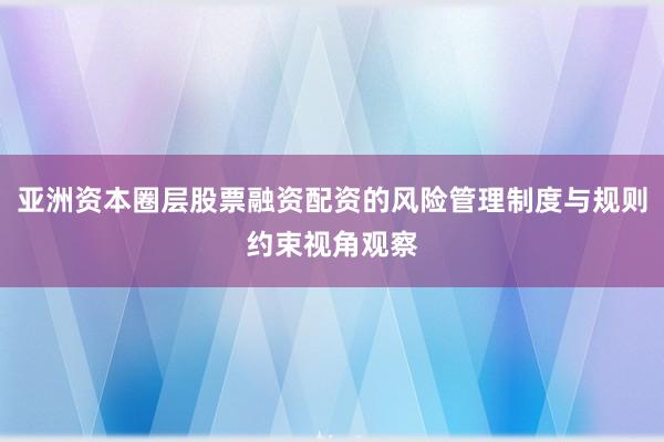 亚洲资本圈层股票融资配资的风险管理制度与规则约束视角观察
