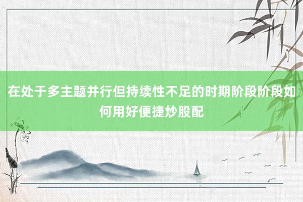 在处于多主题并行但持续性不足的时期阶段阶段如何用好便捷炒股配