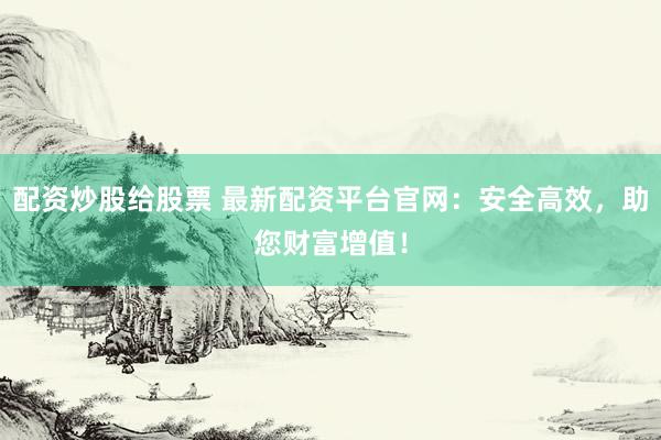 配资炒股给股票 最新配资平台官网：安全高效，助您财富增值！