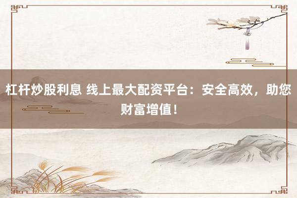 杠杆炒股利息 线上最大配资平台：安全高效，助您财富增值！