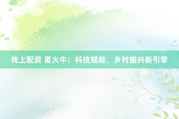 线上配资 星火牛：科技赋能，乡村振兴新引擎