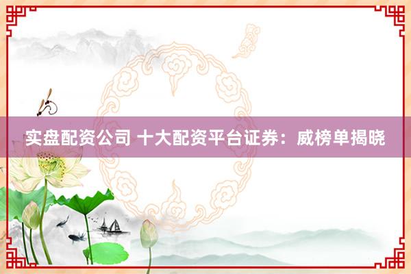 实盘配资公司 十大配资平台证券：威榜单揭晓