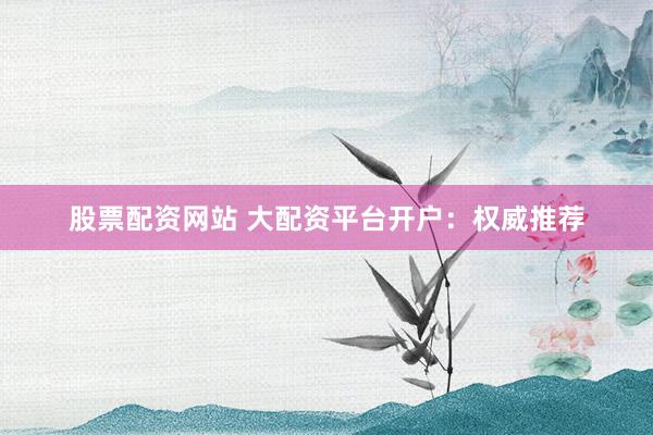 股票配资网站 大配资平台开户：权威推荐
