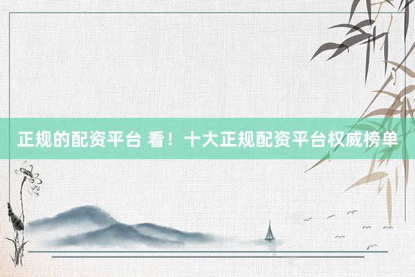 正规的配资平台 看！十大正规配资平台权威榜单