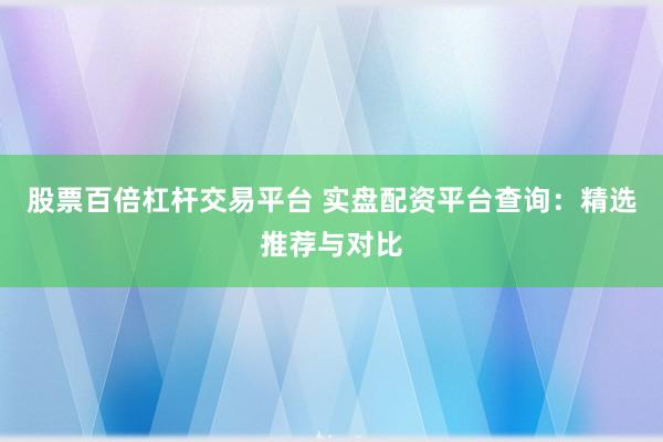 股票百倍杠杆交易平台 实盘配资平台查询：精选推荐与对比