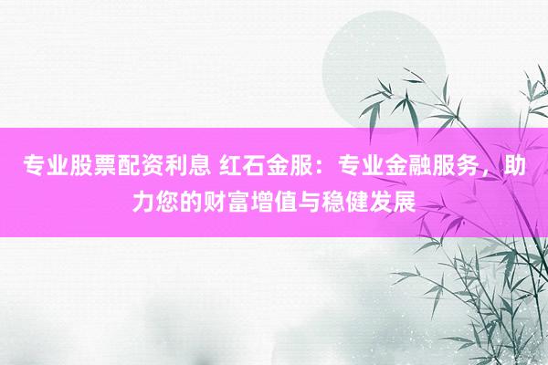 专业股票配资利息 红石金服：专业金融服务，助力您的财富增值与稳健发展