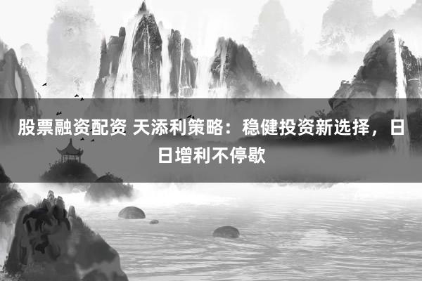 股票融资配资 天添利策略：稳健投资新选择，日日增利不停歇