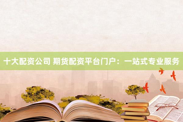 十大配资公司 期货配资平台门户：一站式专业服务