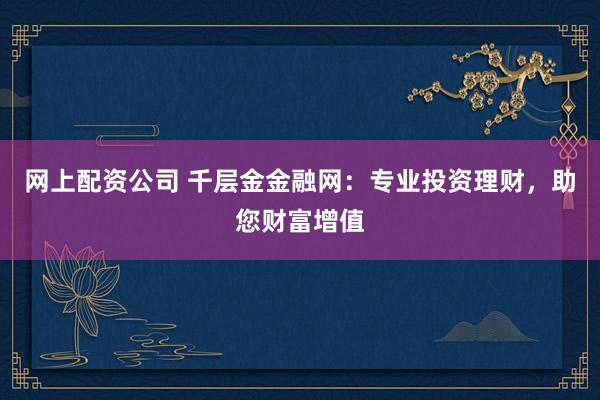 网上配资公司 千层金金融网:专业投资理财,助您财富增值