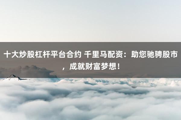 十大炒股杠杆平台合约 千里马配资：助您驰骋股市，成就财富梦想！