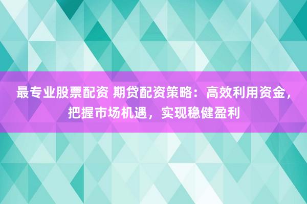 最专业股票配资 期贷配资策略：高效利用资金，把握市场机遇，实现稳健盈利